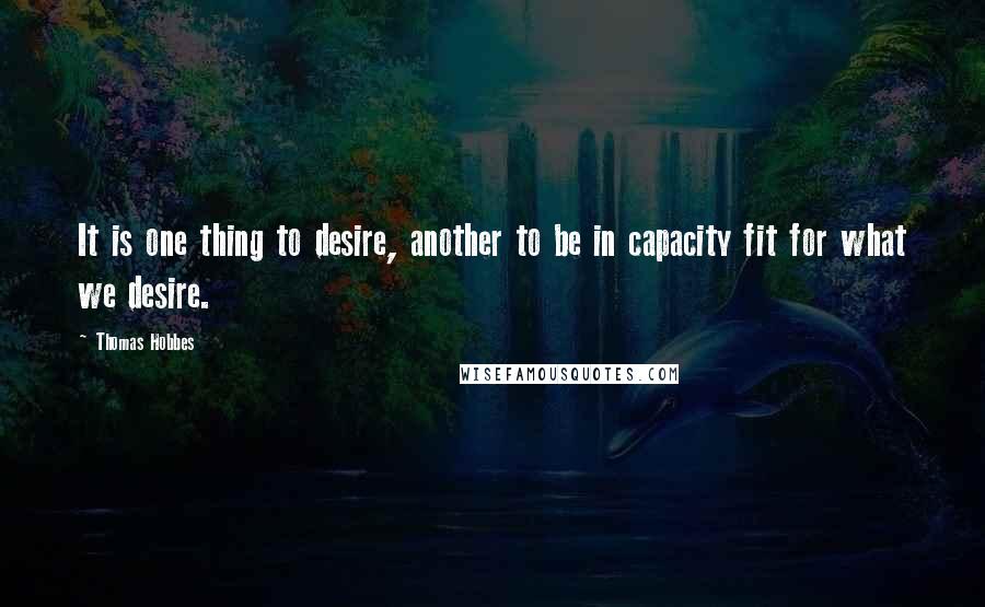 Thomas Hobbes Quotes: It is one thing to desire, another to be in capacity fit for what we desire.