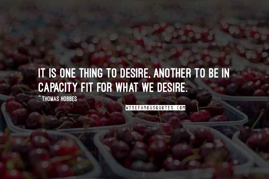 Thomas Hobbes Quotes: It is one thing to desire, another to be in capacity fit for what we desire.