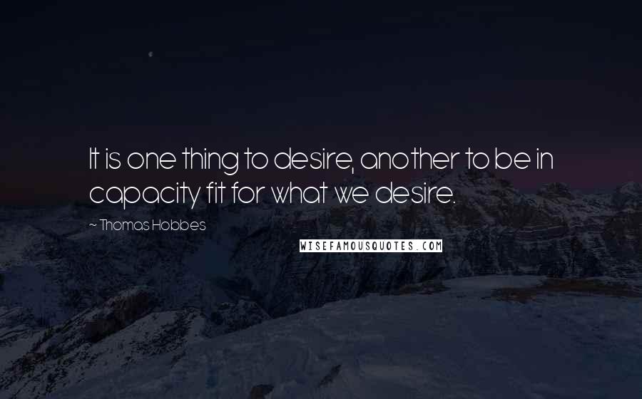 Thomas Hobbes Quotes: It is one thing to desire, another to be in capacity fit for what we desire.