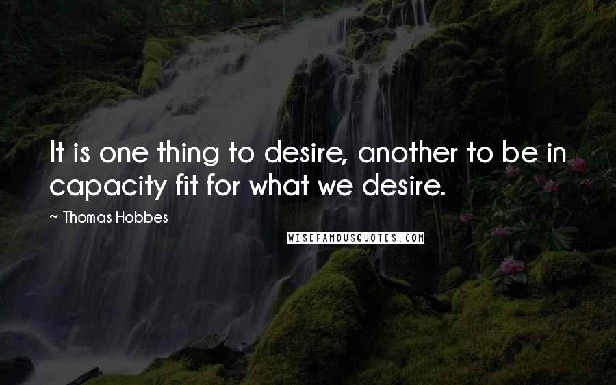Thomas Hobbes Quotes: It is one thing to desire, another to be in capacity fit for what we desire.