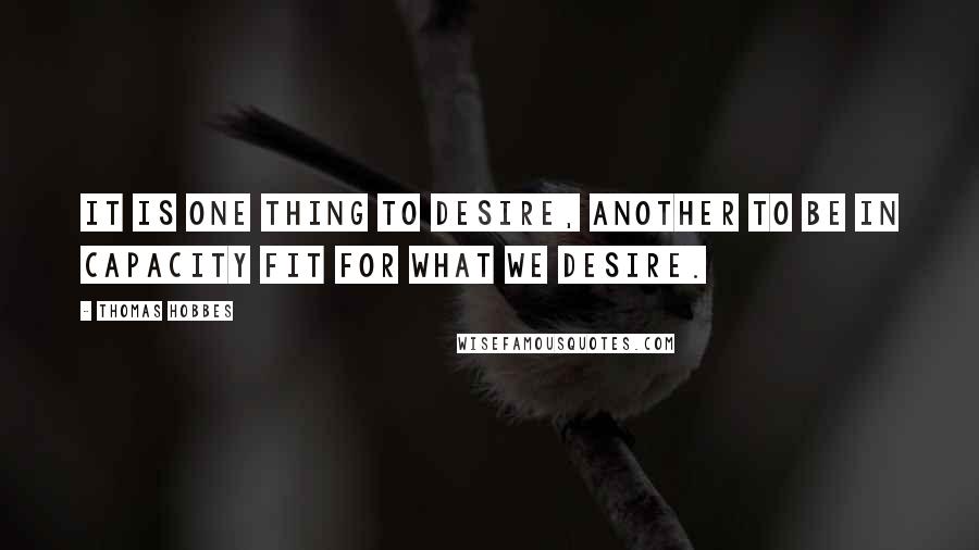 Thomas Hobbes Quotes: It is one thing to desire, another to be in capacity fit for what we desire.
