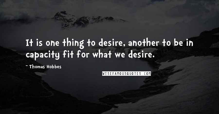 Thomas Hobbes Quotes: It is one thing to desire, another to be in capacity fit for what we desire.