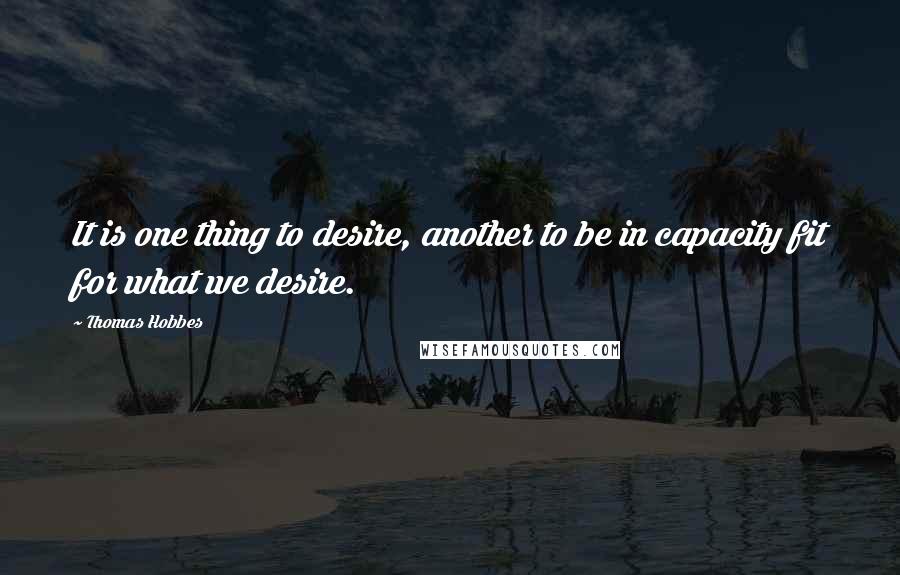 Thomas Hobbes Quotes: It is one thing to desire, another to be in capacity fit for what we desire.