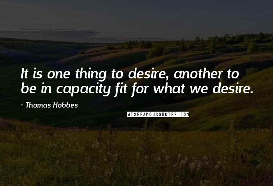 Thomas Hobbes Quotes: It is one thing to desire, another to be in capacity fit for what we desire.