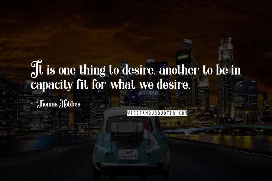 Thomas Hobbes Quotes: It is one thing to desire, another to be in capacity fit for what we desire.
