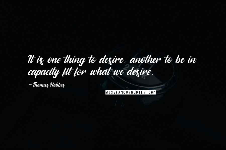 Thomas Hobbes Quotes: It is one thing to desire, another to be in capacity fit for what we desire.