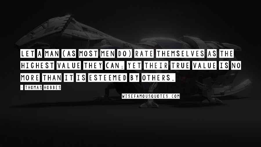 Thomas Hobbes Quotes: Let a man (as most men do) rate themselves as the highest Value they can; yet their true Value is no more than it is esteemed by others.