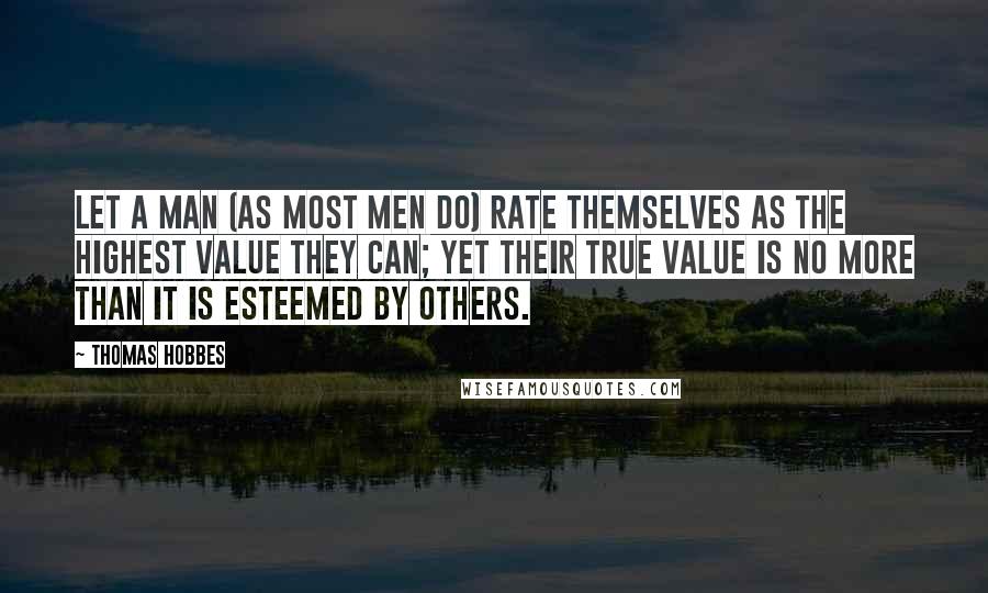 Thomas Hobbes Quotes: Let a man (as most men do) rate themselves as the highest Value they can; yet their true Value is no more than it is esteemed by others.