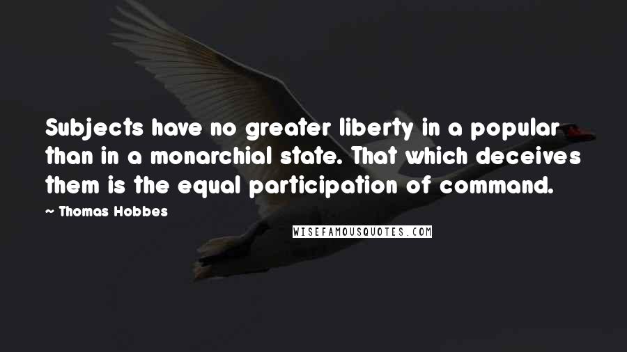 Thomas Hobbes Quotes: Subjects have no greater liberty in a popular than in a monarchial state. That which deceives them is the equal participation of command.