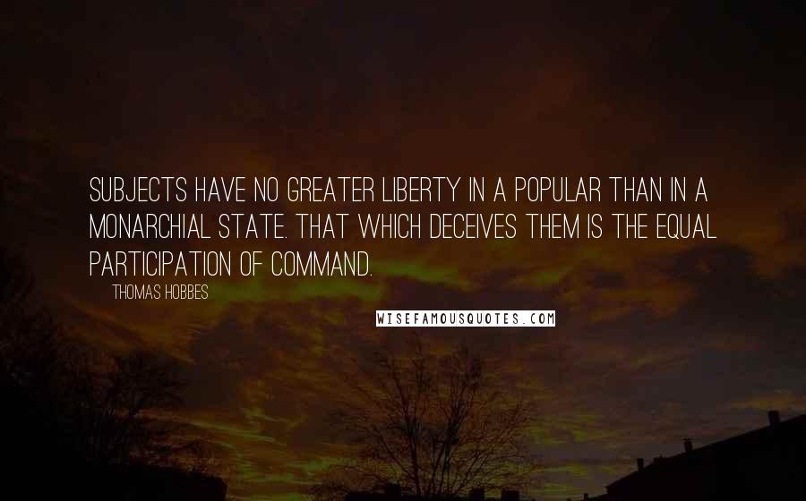 Thomas Hobbes Quotes: Subjects have no greater liberty in a popular than in a monarchial state. That which deceives them is the equal participation of command.