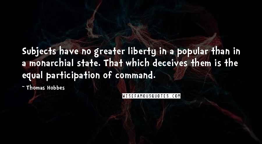 Thomas Hobbes Quotes: Subjects have no greater liberty in a popular than in a monarchial state. That which deceives them is the equal participation of command.
