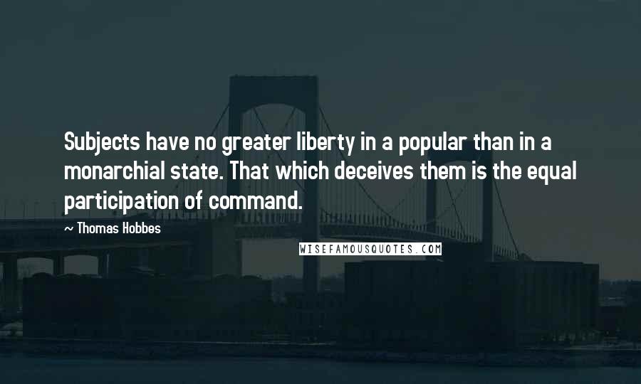 Thomas Hobbes Quotes: Subjects have no greater liberty in a popular than in a monarchial state. That which deceives them is the equal participation of command.