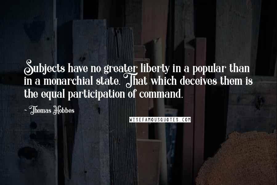 Thomas Hobbes Quotes: Subjects have no greater liberty in a popular than in a monarchial state. That which deceives them is the equal participation of command.