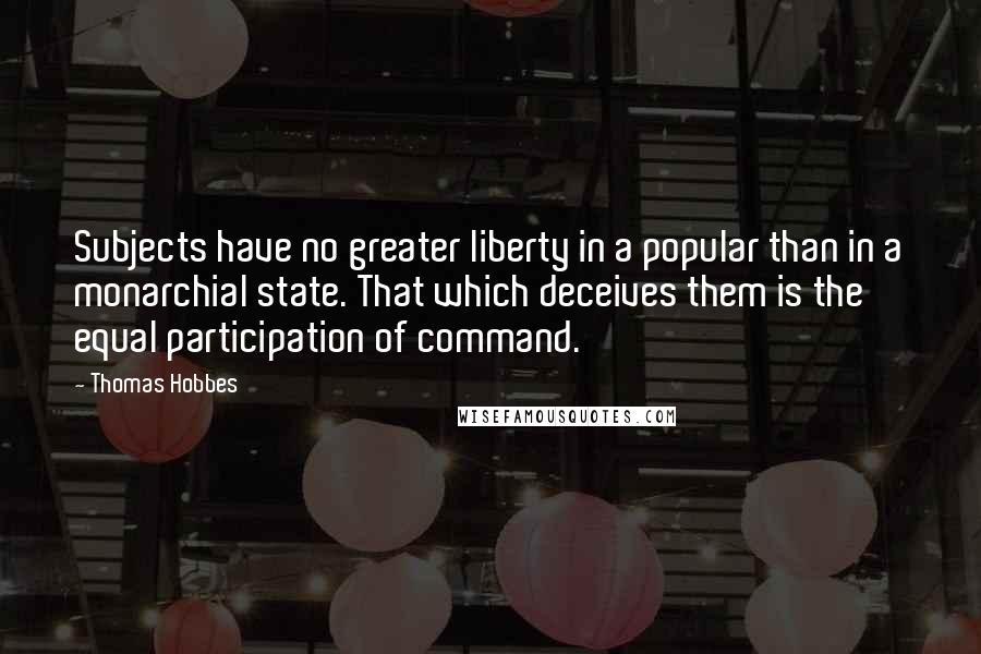 Thomas Hobbes Quotes: Subjects have no greater liberty in a popular than in a monarchial state. That which deceives them is the equal participation of command.