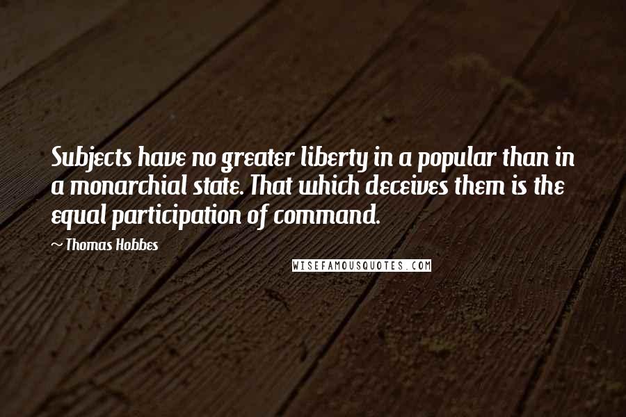Thomas Hobbes Quotes: Subjects have no greater liberty in a popular than in a monarchial state. That which deceives them is the equal participation of command.