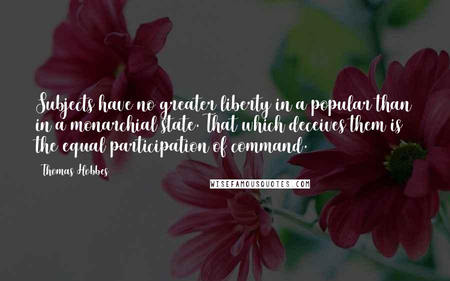 Thomas Hobbes Quotes: Subjects have no greater liberty in a popular than in a monarchial state. That which deceives them is the equal participation of command.