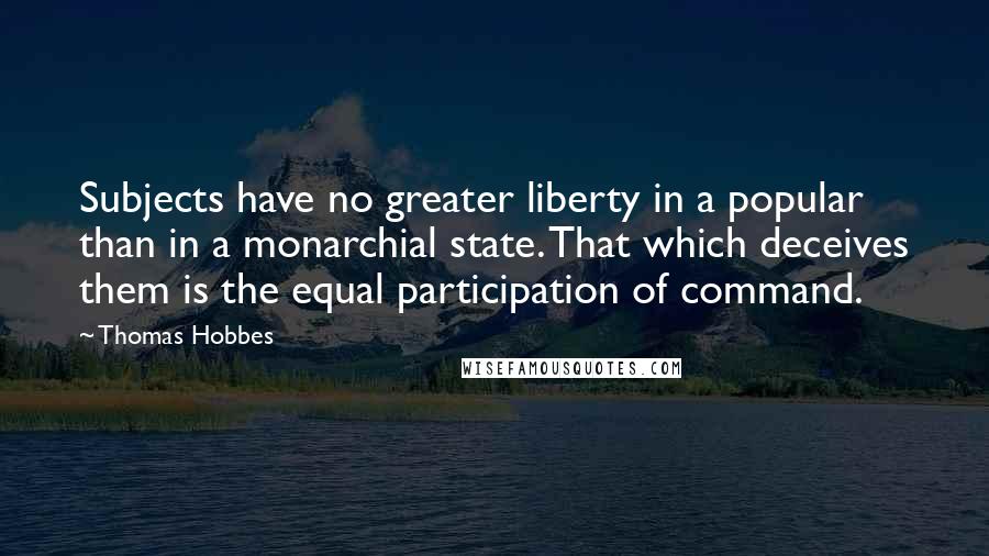 Thomas Hobbes Quotes: Subjects have no greater liberty in a popular than in a monarchial state. That which deceives them is the equal participation of command.