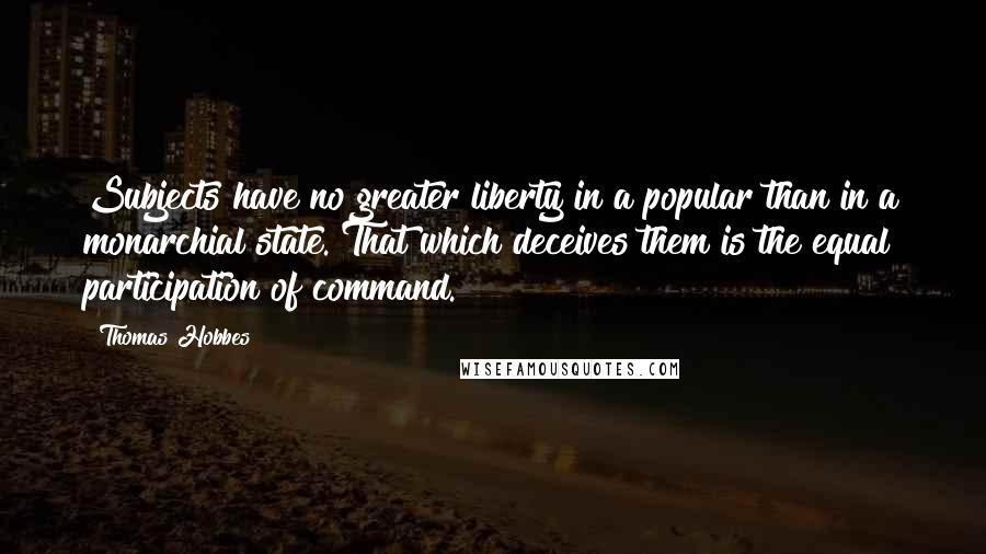 Thomas Hobbes Quotes: Subjects have no greater liberty in a popular than in a monarchial state. That which deceives them is the equal participation of command.
