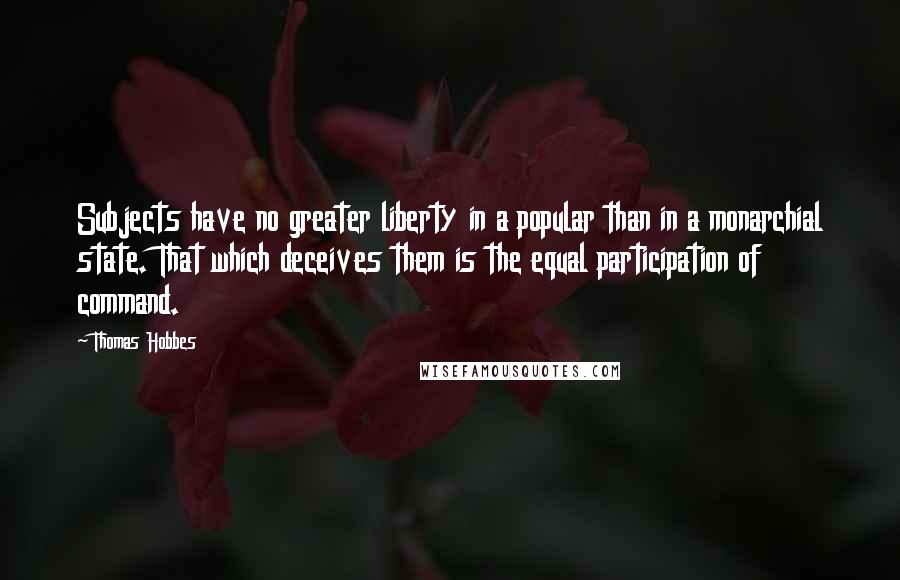Thomas Hobbes Quotes: Subjects have no greater liberty in a popular than in a monarchial state. That which deceives them is the equal participation of command.