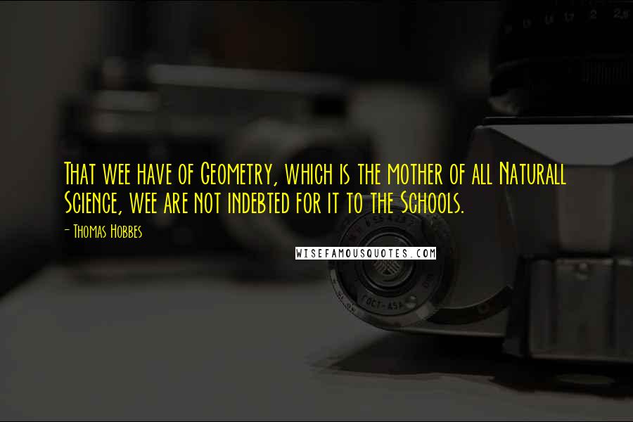 Thomas Hobbes Quotes: That wee have of Geometry, which is the mother of all Naturall Science, wee are not indebted for it to the Schools.