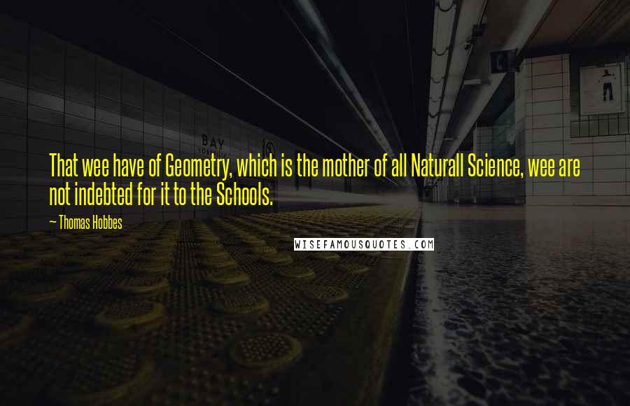 Thomas Hobbes Quotes: That wee have of Geometry, which is the mother of all Naturall Science, wee are not indebted for it to the Schools.