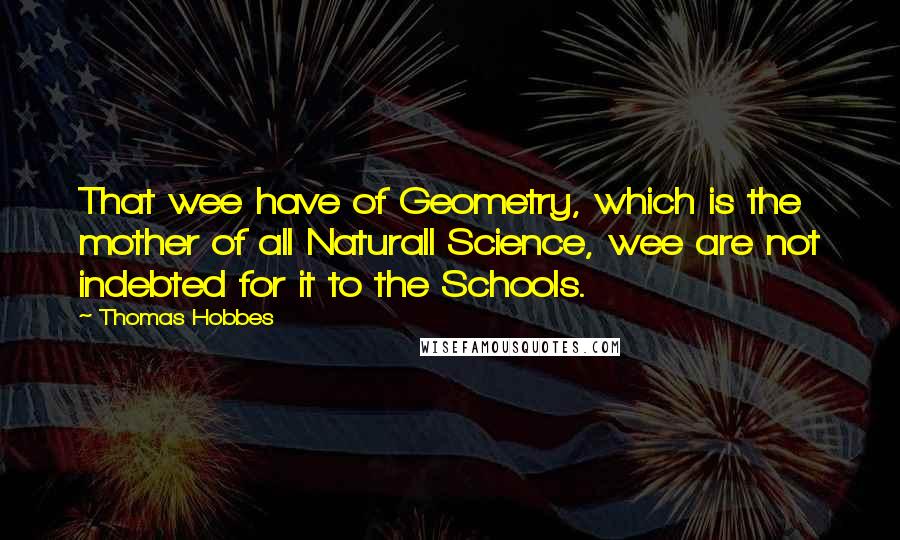 Thomas Hobbes Quotes: That wee have of Geometry, which is the mother of all Naturall Science, wee are not indebted for it to the Schools.