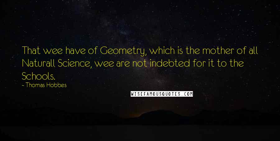 Thomas Hobbes Quotes: That wee have of Geometry, which is the mother of all Naturall Science, wee are not indebted for it to the Schools.