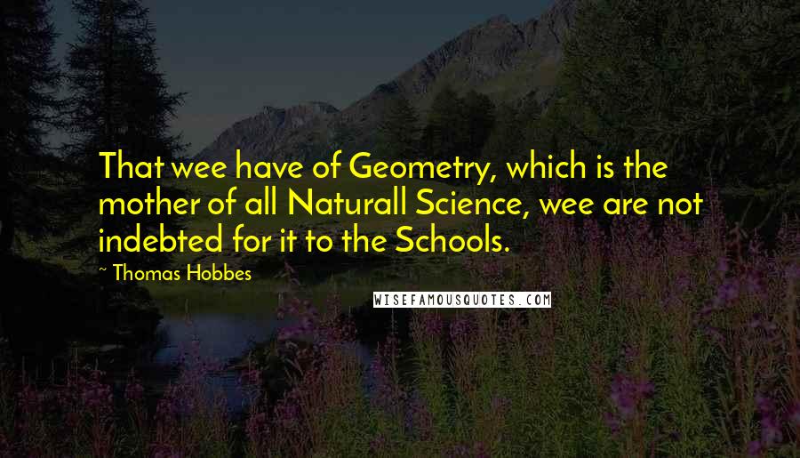 Thomas Hobbes Quotes: That wee have of Geometry, which is the mother of all Naturall Science, wee are not indebted for it to the Schools.