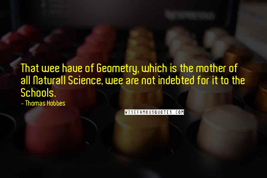 Thomas Hobbes Quotes: That wee have of Geometry, which is the mother of all Naturall Science, wee are not indebted for it to the Schools.