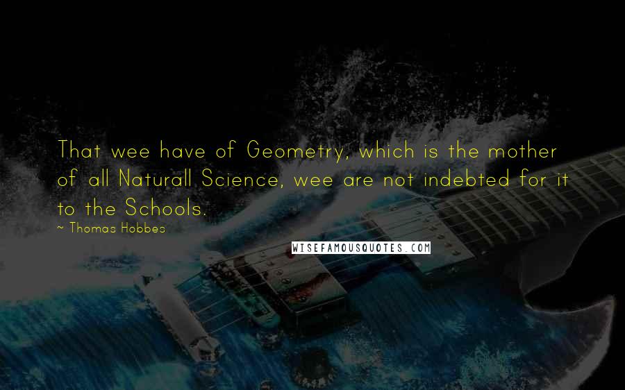 Thomas Hobbes Quotes: That wee have of Geometry, which is the mother of all Naturall Science, wee are not indebted for it to the Schools.