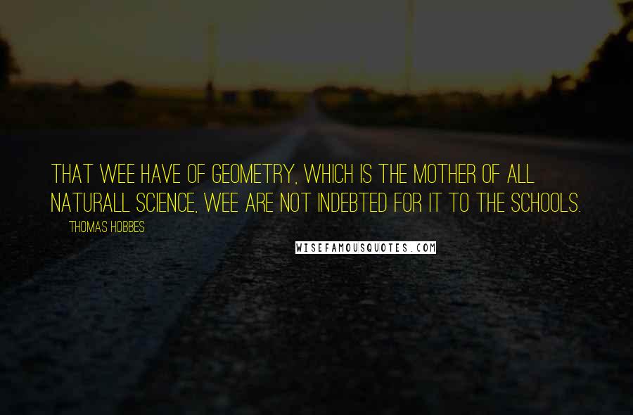 Thomas Hobbes Quotes: That wee have of Geometry, which is the mother of all Naturall Science, wee are not indebted for it to the Schools.