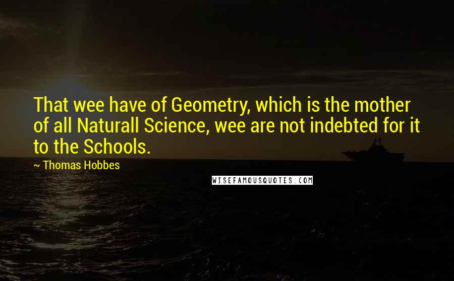 Thomas Hobbes Quotes: That wee have of Geometry, which is the mother of all Naturall Science, wee are not indebted for it to the Schools.