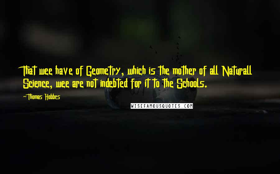 Thomas Hobbes Quotes: That wee have of Geometry, which is the mother of all Naturall Science, wee are not indebted for it to the Schools.