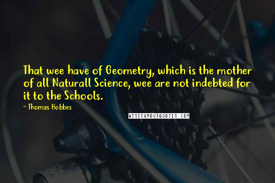 Thomas Hobbes Quotes: That wee have of Geometry, which is the mother of all Naturall Science, wee are not indebted for it to the Schools.