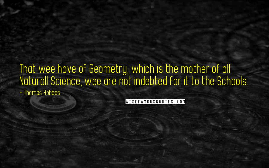 Thomas Hobbes Quotes: That wee have of Geometry, which is the mother of all Naturall Science, wee are not indebted for it to the Schools.