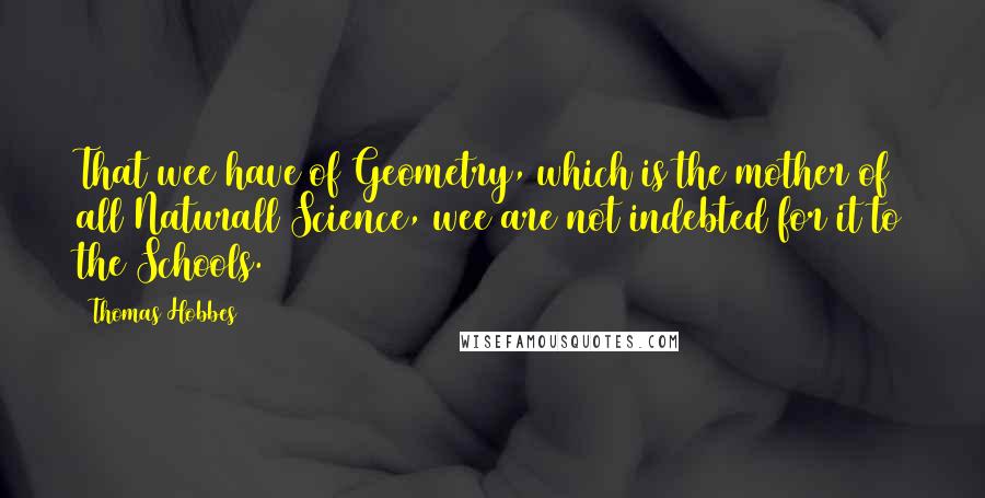 Thomas Hobbes Quotes: That wee have of Geometry, which is the mother of all Naturall Science, wee are not indebted for it to the Schools.