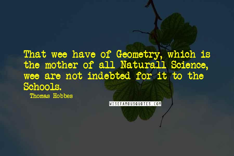 Thomas Hobbes Quotes: That wee have of Geometry, which is the mother of all Naturall Science, wee are not indebted for it to the Schools.