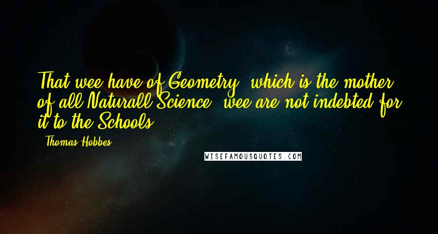 Thomas Hobbes Quotes: That wee have of Geometry, which is the mother of all Naturall Science, wee are not indebted for it to the Schools.
