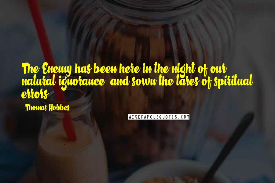 Thomas Hobbes Quotes: The Enemy has been here in the night of our natural ignorance, and sown the tares of spiritual errors.