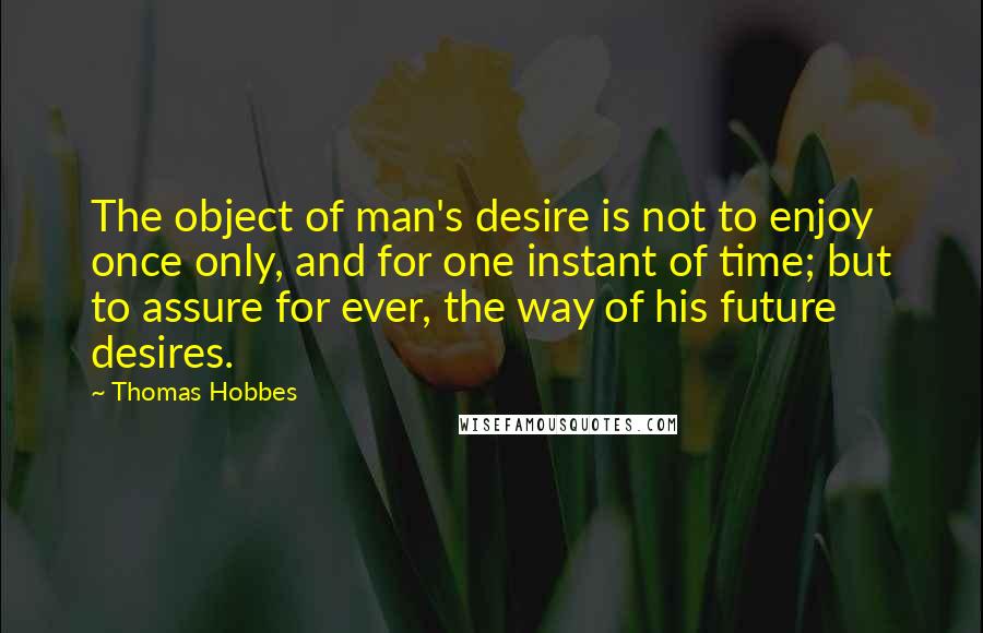 Thomas Hobbes Quotes: The object of man's desire is not to enjoy once only, and for one instant of time; but to assure for ever, the way of his future desires.