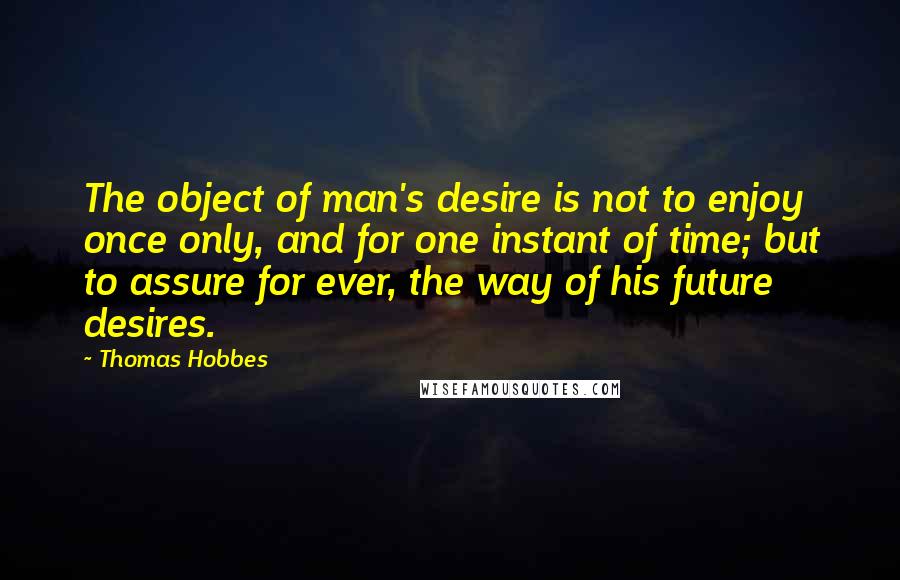 Thomas Hobbes Quotes: The object of man's desire is not to enjoy once only, and for one instant of time; but to assure for ever, the way of his future desires.