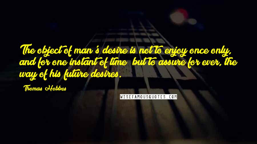 Thomas Hobbes Quotes: The object of man's desire is not to enjoy once only, and for one instant of time; but to assure for ever, the way of his future desires.