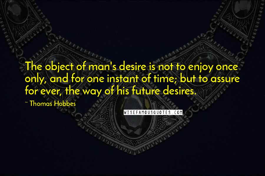 Thomas Hobbes Quotes: The object of man's desire is not to enjoy once only, and for one instant of time; but to assure for ever, the way of his future desires.