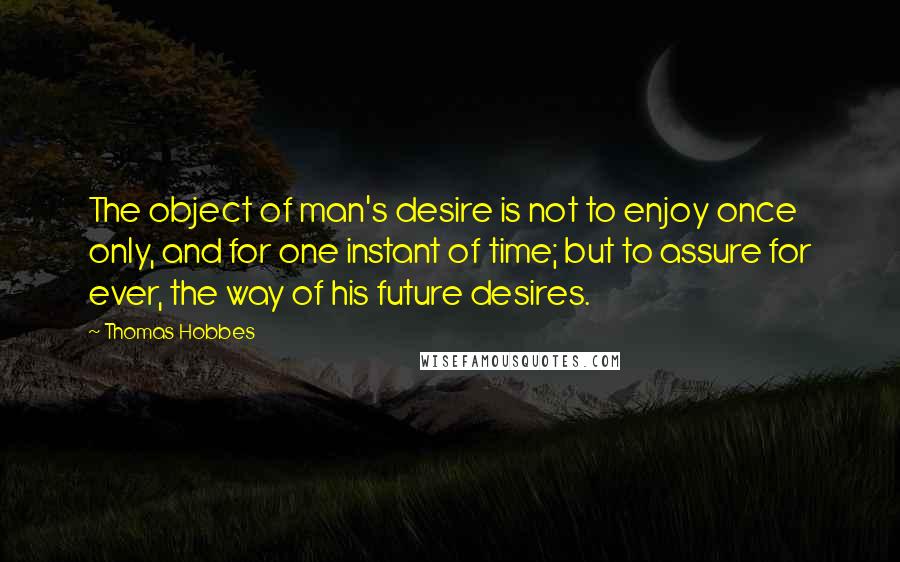 Thomas Hobbes Quotes: The object of man's desire is not to enjoy once only, and for one instant of time; but to assure for ever, the way of his future desires.