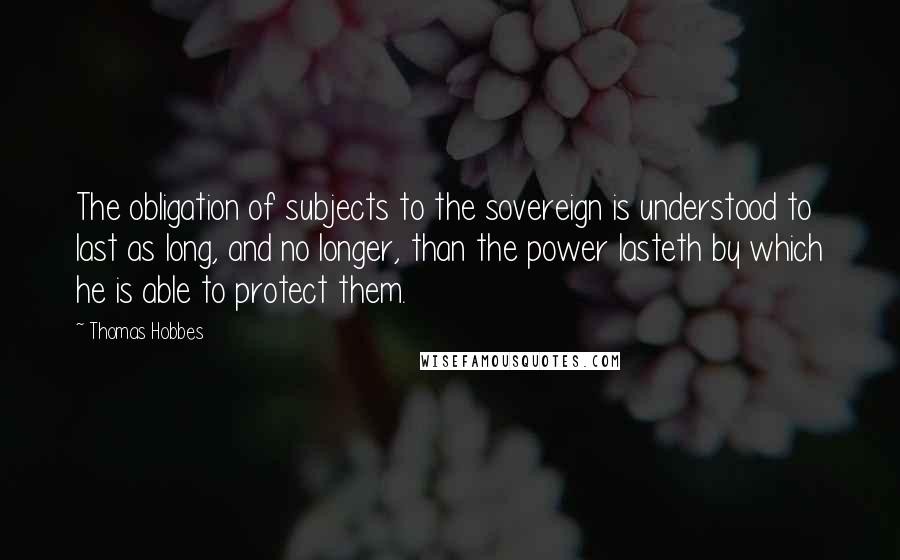 Thomas Hobbes Quotes: The obligation of subjects to the sovereign is understood to last as long, and no longer, than the power lasteth by which he is able to protect them.