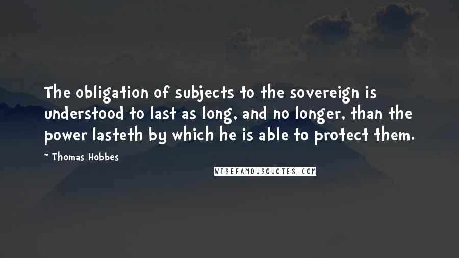 Thomas Hobbes Quotes: The obligation of subjects to the sovereign is understood to last as long, and no longer, than the power lasteth by which he is able to protect them.