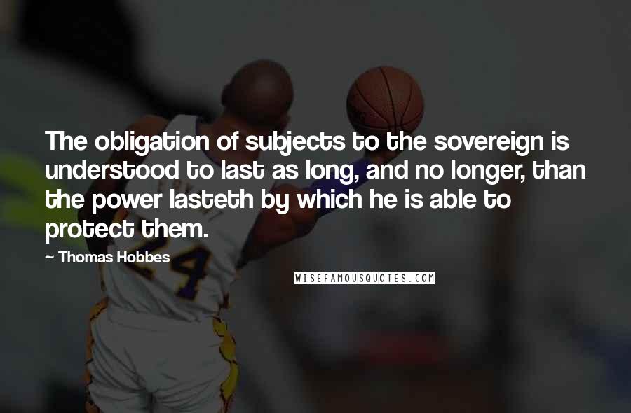 Thomas Hobbes Quotes: The obligation of subjects to the sovereign is understood to last as long, and no longer, than the power lasteth by which he is able to protect them.