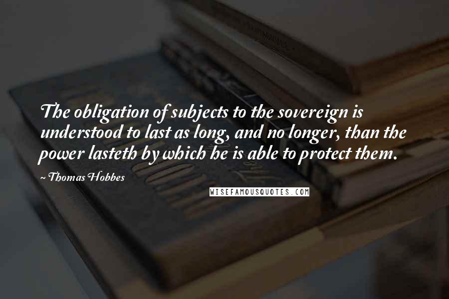 Thomas Hobbes Quotes: The obligation of subjects to the sovereign is understood to last as long, and no longer, than the power lasteth by which he is able to protect them.