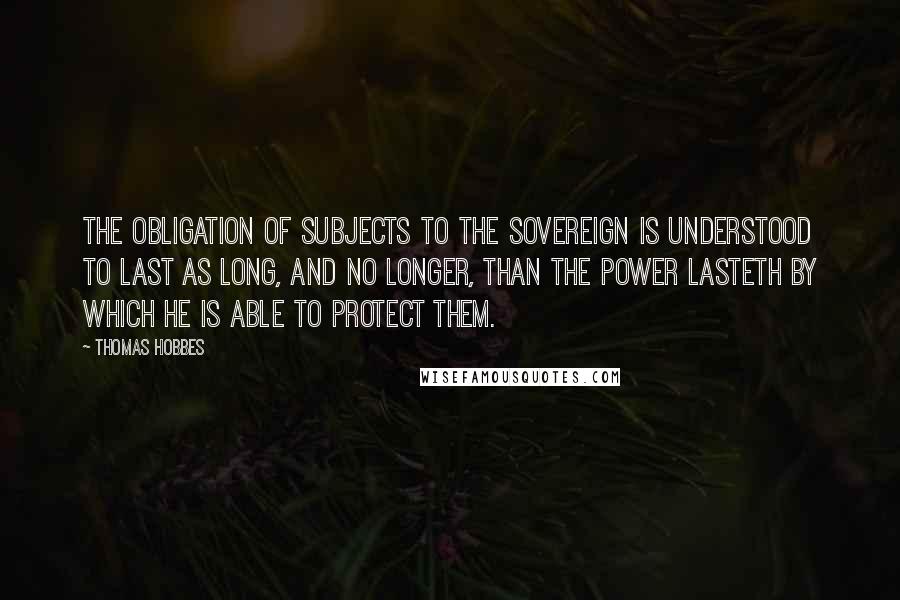 Thomas Hobbes Quotes: The obligation of subjects to the sovereign is understood to last as long, and no longer, than the power lasteth by which he is able to protect them.