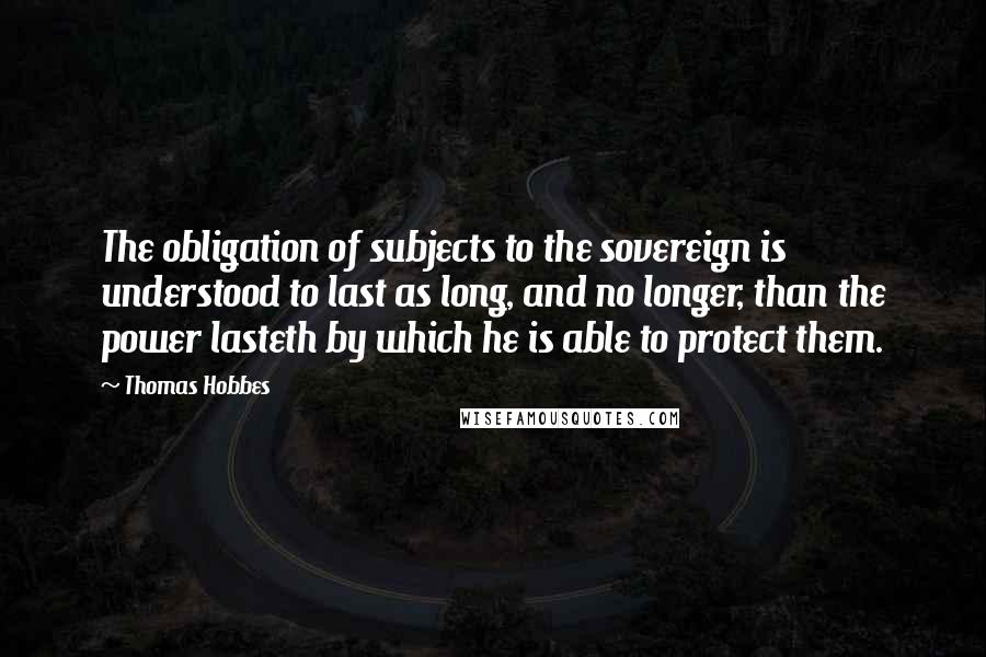 Thomas Hobbes Quotes: The obligation of subjects to the sovereign is understood to last as long, and no longer, than the power lasteth by which he is able to protect them.